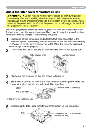 Page 9
9

Preparations
About the filter cover for bottom-up use
WARNING  ►Do not replace the filter cover and/or air filter during use or 
immediately after use. Handling while the projector is in a high tempera\
ture 
could cause a burn and/or malfunction to the projector. Before operating, make 
sure that the power switch is off, that the power cord is not plugged in, and that 
the projector is cool adequately.
When the projector is installed bottom up, please use the accessory filter cover 
for bottom-up...