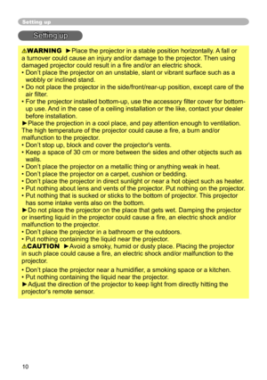 Page 10
0

Setting up
Setting up
WARNING  ►Place the projector in a stable position horizontally. A fall or 
a turnover could cause an injury and/or damage to the projector. Then using 
damaged projector could result in a fire and/or an electric shock.
•  Don’t place the projector on an unstable, slant or vibrant surface su\
ch as a 
wobbly or inclined stand.
•   Do not place the projector in the side/front/rear-up position, except ca\
re of the 
air filter. 
•   For the projector installed bottom-up, use...