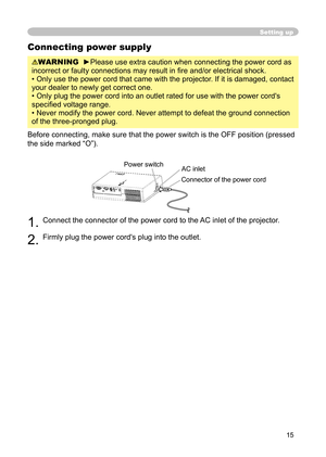 Page 15
15

Connecting power supply

WARNING
  
►
Please use extra caution when connecting the power cord as 

incorrect or faulty connections may result in ﬁ re and/or electrical shock.

• Only use the power cord that came with the projector. If it is damaged, contact 

your dealer to newly get correct one.

• Only plug the power cord into an outlet rated for use with the power cord's 

speciﬁ ed voltage range.

• Never modify the power cord. Never attempt to defeat the ground connection 

of the...