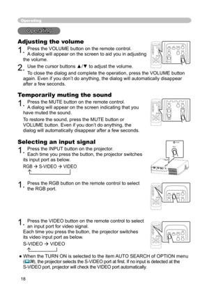 Page 18
18

Operating
Operating
Adjusting the volume
1. Press the VOLUME button on the remote control. 
A dialog will appear on the screen to aid you in adjusting 
the volume.
2. Use the cursor buttons ▲/▼ to adjust the volume.
To close the dialog and complete the operation, press the VOLUME button 
again. Even if you don’t do anything, the dialog will automatically disappear 
after a few seconds. 
Temporarily muting the sound
1. Press the MUTE button on the remote control.  
A dialog will appear on the screen...