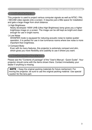 Page 3
3

Projector features / About contents of  package
Projector features
This projector is used to project various computer signals as well as NTSC / PAL 
/ SECAM video signals onto a screen. It requires just a little space for installation 
and gets a large image from short distance.
 High Brightness
Newly developed 165W UHB (Ultra High Brightness) lamp gives you a higher 
brightness image on a screen. The image can be still kept as bright and clean 
enough for use in bright rooms.
 Low Noise
WHISPER...