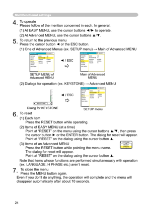 Page 24
24

4. 
To operate

Please follow of the mention concerned in each. In general,

(1) At EASY MENU, use the cursor buttons ◄/► to operate.

(2) At Advanced MENU, use the cursor buttons ▲/▼. 

5. 
To return to the previous menu

Press the cursor button ◄ or the ESC button.

(1) One of Advanced Menus (ex. SETUP menu) → Main of Advanced MENU

(2) Dialogs for operation (ex. KEYSTONE) → Advanced MENU

6. 
To reset

(1) Each item

Press the RESET button while operating.

(2) Items of EASY MENU (at a time)...