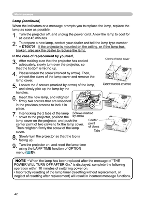 Page 42
42

Lamp (continued)

When the indicators or a message prompts you to replace the lamp, replace the 

lamp as soon as possible.

1. 
Turn the projector off, and unplug the power cord. Allow the lamp to cool for 

at least 45 minutes.

2. 
To prepare a new lamp, contact your dealer and tell the lamp type number 

= 
DT00701
.  
If the projector is mounted on the ceiling, or if the lamp has 
If the projector is mounted on the ceiling, or if the lamp has 

broken, also ask the dealer to replace the lamp....