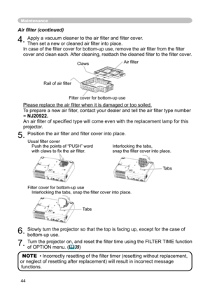 Page 44
44

Maintenance
Air ﬁ lter (continued)
4. Apply a vacuum cleaner to the air ﬁ lter and ﬁ lter cover.
Then set a new or cleaned air ﬁ lter into place.
In case of the ﬁ lter cover for bottom-up use, remove the air ﬁ lter from the ﬁ lter 
cover and clean each. After cleaning, reattach the cleaned ﬁ lter to the ﬁ lter cover.
Please replace the air ﬁ lter when it is damaged or too soiled.Please replace the air ﬁ lter when it is damaged or too soiled.
To prepare a new air ﬁ lter, contact your dealer and tell...