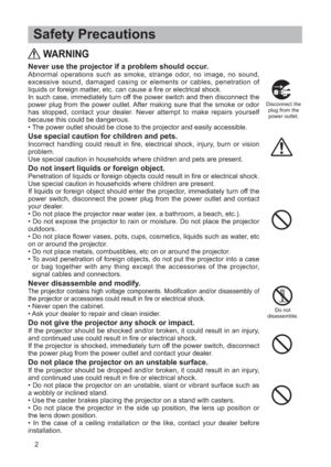 Page 32
 Safety Precautions
WARNING
Never use the projector if a problem should occur.Abnormal operations such as smoke, strange odor, no image, no sound,
excessive sound, damaged casing or elements or cables, penetration of
liquids or foreign matter, etc. can cause a fire or electrical shock.
In such case, immediately turn off the power switch and then disconnect the
power plug from the power outlet. After making sure that the smoke or odor
has stopped, contact your dealer. Never attempt to make repairs...