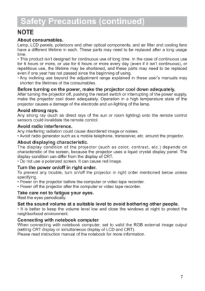 Page 87
Safety Precautions (continued)
NOTE
About consumables. Lamp, LCD panels, polarizors and other optical components, and air filter and cooling fans
have a different lifetime in each. These parts may need to be replaced after a long usage
time.
• This product isn’t designed for continuous use of long time. In the case of continuous use
for 6 hours or more, or use for 6 hours or more every day (even if it isn’t continuous), or
repetitious use, the lifetime may be shortened, and these parts may need to be...