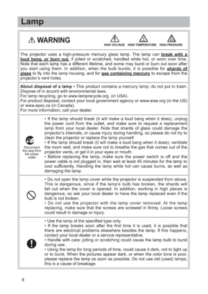 Page 98• If the lamp should break (it will make a loud bang when it does), unplug
the power cord from the outlet, and make sure to request a replacement
lamp from your local dealer. Note that shards of glass could damage the
projector’s internals, or cause injury during handling, so please do not try to
clean the projector or replace the lamp yourself.
• If the lamp should break (it will make a loud bang when it does), ventilate
the room well, and make sure not to breathe the gas that comes out of the...