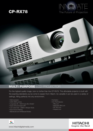 Page 1For the highest quality image, look no further than the CP-RX78. This affordable projector is built with
the exacting standards you’ve come to expect from Hitachi. So versatile it can be used in a variety of
settings, fitting perfectly into any environment.
MULTI PURPOSELCD PROJECTOR
XGA resolution
2200 ANSI Lumens
Long lamp life - 6000 hours (Eco Mode)*
Quick ON and Instant OFF
Low noise level - 29dB in Whisper Mode
Input Source Naming
Blackboard and Whiteboard ModesMy Button
Anti Theft features:
–...