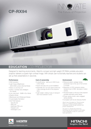 Page 1Designed for teaching environments, Hitachi’s compact and light weight CP-RX94 portable education
projector delivers a superb high contrast image. With simple user functionality teachers and students can
set up their presentations in seconds.
EDUCATIONLCD PROJECTOR
Performance
XGA resolution
Light Output (Brightness): 
2600 ANSI Lumens (Normal Mode)
Direct on and Auto off
2000:1 Contrast ratio (Intelligent 
Eco Mode)
Low noise level - 28dB in Eco Mode
Daytime Mode
Blackboard and Whiteboard Modes...