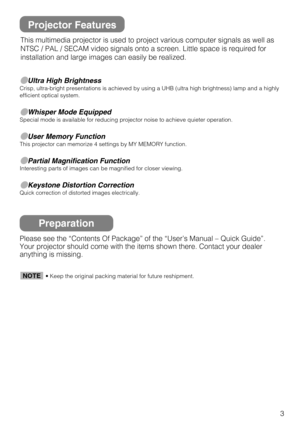 Page 33
Ultra High BrightnessCrisp, ultra-bright presentations is achieved by using a UHB (ultra high brightness) lamp and a highly
efficient optical system.
Whisper Mode EquippedSpecial mode is available for reducing projector noise to achieve quieter operation.
User Memory FunctionThis projector can memorize 4 settings by MY MEMORY function.
Partial Magnification FunctionInteresting parts of images can be magnified for closer viewing. 
Keystone Distortion CorrectionQuick correction of distorted images...