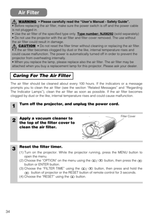 Page 3434
Air Filter
Caring For The Air Filter
The air filter should be cleaned about every 100 hours. If the indicators or a message
prompts you to clean the air filter (see the section “Related Messages” and “Regarding
The Indicator Lamps”), clean the air filter as soon as possible. If the air filter becomes
clogged by dust or the like, internal temperature rises and could cause malfunction.
1Turn off the projector, and unplug the power cord.
2Apply a vacuum cleaner to
the top of the filter cover to
clean the...