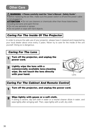 Page 3636
Other Care
WARNING•Please carefully read the “User’s Manual - Safety Guide”.
• Before replacing the air filter, make sure the power switch is off and the power cable
is not plugged in.
ATTENTION
• Do not use cleaners or chemicals other than those listed below,
including benzene and paint thinner.
• Do not use aerosols or sprays.
• Do not polish or wipe with hard objects.
Caring For The Inside Of The Projector
Caring For The Lens
In order to ensure the safe use of your projector, please have it cleaned...