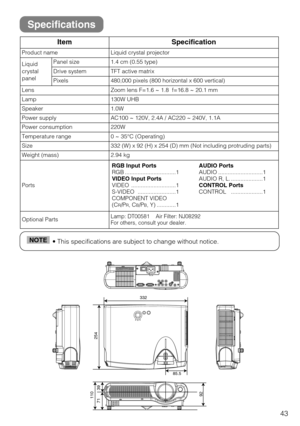 Page 4343
• This specifications are subject to change without notice.NOTE
ItemSpecification
Product nameLiquid crystal projector
Liquid
crystal
panelPanel size1.4 cm (0.55 type)
Drive systemTFT active matrix
Pixels480,000 pixels (800 horizontal x 600 vertical)
LensZoom lens F=1.6 ~ 1.8  f=16.8 ~ 20.1 mm
Lamp130W UHB
Speaker1.0W
Power supplyAC100 ~ 120V, 2.4A / AC220 ~ 240V, 1.1A
Power consumption220W
Temperature range0 ~ 35°C (Operating)
Size332 (W) x 92 (H) x 254 (D) mm (Not including protruding parts)
Weight...