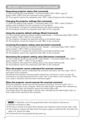 Page 496
RS-232C Communication(continued)
Requesting projector status (Get command)(1) Send the request code Header + Command data (‘02H’+‘00H’+ type (2
bytes)+‘00H’+‘00H’) from the computer to the projector.
(2) The projector returns the response code ‘1DH’+ data (2 bytes) to the computer.
Changing the projector settings (Set command)(1) Send the setting code Header + Command data (‘01H’+‘00H’+ type (2 bytes) +
setting code (2 bytes)) from the computer to the projector. 
(2) The projector changes the setting...