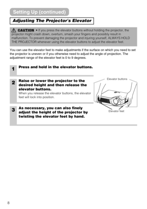 Page 88
Adjusting The Projectors Elevator
CAUTION• If you press the elevator buttons without holding the projector, the
projector might crash down, overturn, smash your fingers and possibly result in
malfunction. To prevent damaging the projector and injuring yourself, ALWAYS HOLD
THE PROJECTOR whenever using the elevator buttons to adjust the elevator feet.
You can use the elevator feet to make adjustments if the surface on which you need to set
the projector is uneven or if you otherwise need to adjust the...