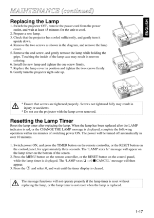 Page 171-17
M MA
AI
IN
NT
TE
EN
NA
AN
NC
CE
E 
 (
(c
co
on
nt
ti
in
nu
ue
ed
d)
)
ENGLISH
Replacing the Lamp
1. Switch the projector OFF, remove the power cord from the power
outlet, and wait at least 45 minutes for the unit to cool.
2. Prepare a new lamp.
3. Check that the projector has cooled sufficiently, and gently turn it
upside down.
4. Remove the two screws as shown in the diagram, and remove the lamp
cover.
5. Remove the ond screw, and gently remove the lamp while holding the
grips. Touching the inside...