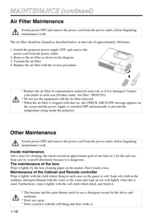Page 181-18
M MA
AI
IN
NT
TE
EN
NA
AN
NC
CE
E 
 (
(c
co
on
nt
ti
in
nu
ue
ed
d)
)
Air Filter Maintenance
The air filter should be cleaned as described below at intervals of approximately 100 hours.
1. Switch the projector power supply OFF, and remove the
power cord from the power outlet.
2. Remove the air filter as shown in the diagram.
3. Vacuum the air filter.
4. Replace the air filter with the reverse procedure.
Other Maintenance
Inside maintenance
Ask a store for cleaning, the check toward an approximate...