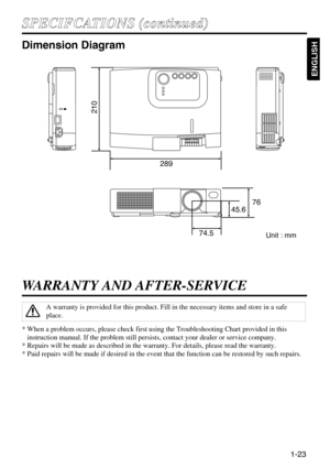 Page 231-23
ENGLISH
S SP
PE
EC
CI
IF
FC
CA
AT
TI
IO
ON
NS
S 
 (
(c
co
on
nt
ti
in
nu
ue
ed
d)
)
Dimension Diagram
289
76
45.6
74.5
210
WARRANTY AND AFTER-SERVICE
* When a problem occurs, please check first using the Troubleshooting Chart provided in this
instruction manual. If the problem still persists, contact your dealer or service company.
* Repairs will be made as described in the warranty. For details, please read the warranty.
* Paid repairs will be made if desired in the event that the function can be...