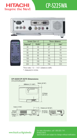 Page 2CP-S225/CP-X275 Dimensions
5mm (3/16)289mm (11-3/8)
210mm
(8-1/4)
60mm
(2-3/8)
23mm
(7/8)30.5mm
(1-3/16) 74mm (2-15/16) 1mm (1/16)
(incl.protruding part)
CP-S225WA
For sales information, call 1.800.225.1741.
Printed 08/03
Specifications are subject to change without notification.www.hitachi.us/digitalmedia
Screen Size 4.3  Throw distance 
Diagonal*   Width* Min*  Max*  
40   32   37   46  
60   48   57   69  
80   64   77    93   
100   80    98   116  
120   96    116    139   
150   120    145    174...