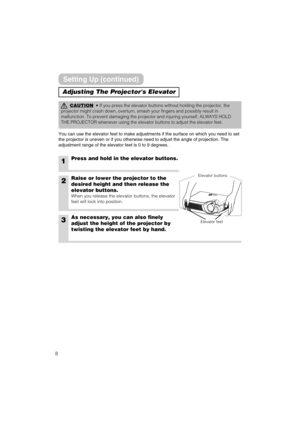 Page 88
Adjusting The Projectors Elevator
CAUTION• If you press the elevator buttons without holding the projector, the
projector might crash down, overturn, smash your fingers and possibly result in
malfunction. To prevent damaging the projector and injuring yourself, ALWAYS HOLD
THE PROJECTOR whenever using the elevator buttons to adjust the elevator feet.
You can use the elevator feet to make adjustments if the surface on which you need to set
the projector is uneven or if you otherwise need to adjust the...