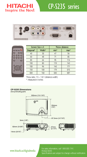 Page 2CPS235 Dimensions
87.5mm (37/16)
332mm (131/16)
254mm
(10)
92mm (35/8)
14mm (9/16)57mm
(21/4) 3mm (1/8)
(incl.protruding part)
CPS235 series
For sales information, call 1.800.225.1741.
Printed 02/05
Specifications are subject to change without notification.www.hitachi.us/digitalmedia
Screen Size 4.3  Throw distance 
Diagonal*   Width* Min*  Max*  
40   32   47   56  
60   48   71   85  
80   64 95    114   
100   80  119   143  
120   96    143    171   
150   120    179    215  
200    160  240    287...