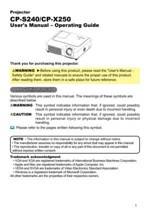 Page 1
1
Projector
CP-S240/CP-X250
User's Manual – Operating Guide
Thank you for purchasing this projector.
WARNING  ►Before using this product, please read the "User's Manual - 
Safety Guide" and related manuals to ensure the proper use of this product. 
After reading them, store them in a safe place for future reference.
About this manual
Various symbols are used in this manual. The meanings of these symbols are 
described below. 
WARNING This  symbol  indicates  information  that,  if...