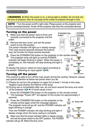 Page 17
17
Power on/off
Power on/off
WARNING  ►When the power is on, a strong light is emitted. Do not look into 
the lens of projector. Also do not peep at the inside of projector through a hole.
NOTE  • Turn the power on/off in right order. Please power on the projector prior 
to the connected devices. Power off the projector later than the connected devices.
Turning on the power
1. Make sure that the power cord is ﬁrmly and 
correctly connected to the projector and the 
outlet.  
2. Remove the lens cover,...