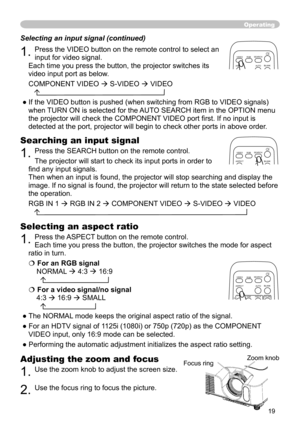 Page 19
19

Operating
Adjusting the zoom and focus
1. Use the zoom knob to adjust the screen size.  
2. Use the focus ring to focus the picture.
Selecting an aspect ratio 
1. Press the ASPECT button on the remote control.   
Each time you press the button, the projector switches the mode for aspect 
ratio in turn. 
 For an RGB signal
NORMAL  4:3  16:9 
  
 For a video signal/no signal 
4:3  16:9  SMALL 
  
● The NORMAL mode keeps the original aspect ratio of the signal.
● For an HDTV signal of 1125i...