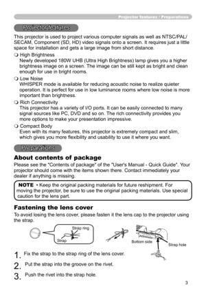 Page 3
3

Fastening the lens cover
To avoid losing the lens cover, please fasten it the lens cap to the projector using 
the strap.
1. Fix the strap to the strap ring of the lens cover.
2. 
Put the strap into the groove on the rivet.
3. 
Push the rivet into the strap hole.
Projector features / Preparations
Projector features
This projector is used to project various computer signals as well as NTSC/PAL/
SECAM, Component (SD, HD) video signals onto a screen. It requires just a little 
space for installation and...