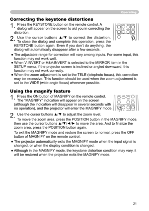 Page 21
21

Using the magnify feature
1. Press the ON button of MAGNIFY on the remote control.   
The “MAGNIFY” indication will appear on the screen 
(although the indication will disappear in several seconds with 
no operation), and the projector will enter the MAGNIFY mode.
2. Use the cursor buttons ▲/▼ to adjust the zoom level. 
To move the zoom area
, press the POSITION button in the MAGNIFY mode, 
then use the cursor buttons ▲/▼/◄/► to move the area.  And to ﬁnalize the 
zoom area, press the POSITION...