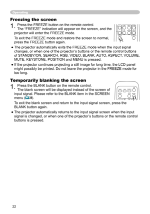 Page 22
22

Freezing the screen
1. Press the FREEZE button on the remote control.  
The “FREEZE” indication will appear on the screen, and the 
projector will enter the FREEZE mode.
To exit the 
FREEZE mode and restore the screen to normal, 
press the FREEZE button again. 
● The projector automatically exits the FREEZE mode when the input signal  changes, or when one of the projector’s buttons or the remote control buttons 
of STANDBY/ON, SEARCH, RGB, VIDEO, BLANK, AUTO, ASPECT, VOLUME, 
MUTE, KEYSTONE,...