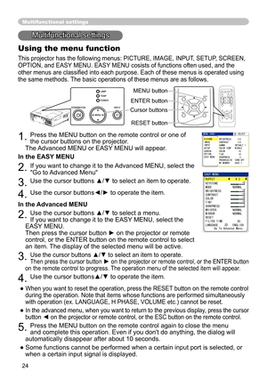 Page 24
24
Multifunctional settings
Multifunctional settings
Using the menu function
This projector has the following menus: PICTURE, IMAGE, INPUT, SETUP, SCREEN, 
OPTION, and EASY MENU. EASY MENU cosists of functions often used, and the 
other menus are classiﬁed into each purpose. Each of these menus is operated using 
the same methods. The basic operations of these menus are as follows.
1. Press the MENU button on the remote control or one of 
the cursor buttons on the projector.
   
The Advanced MENU or...