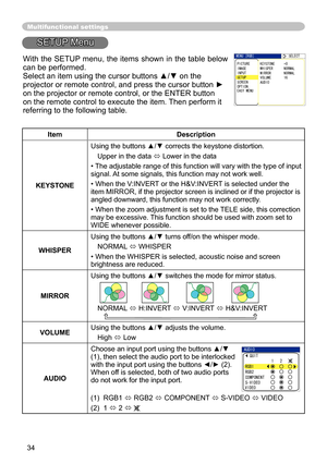 Page 34
34

Multifunctional settings
SETUP Menu
ItemDescription
KEYSTONE
Using the buttons ▲/▼ corrects the keystone distortion.
Upper in the data  Lower in the data
•  The adjustable range of this function will vary with the type of input 
signal. At some signals, this function may not work well.
• When the V:INVERT or the H&V:INVERT is selected under the item MIRROR, if the projector screen is inclined or if the projector is 
angled downward, this function may not work correctly.
• When the zoom adjustment...