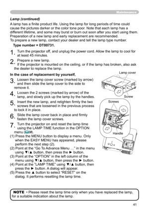 Page 41
41

Lamp (continued)
A lamp has a ﬁnite product life. Using the lamp for long periods of time could 
cause the pictures darker or the color tone poor. Note that each lamp has a 
different lifetime, and some may burst or burn out soon after you start using them. 
Preparation of a new lamp and early replacement are recommended. 
To prepare a new lamp, contact your dealer and tell the lamp type number.
Type number = 
DT00731.
1. Turn the projector off, and unplug the power cord. Allow the lamp to cool for...