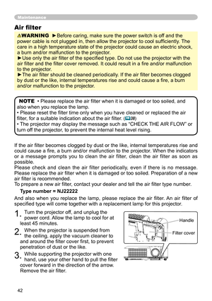 Page 42
42

If the air ﬁlter becomes clogged by dust or the like, internal temperatures rise and 
could cause a ﬁre, a burn and/or malfunction to the projector. When the indicators 
or  a  message  prompts  you  to  clean  the  air  filter,  clean  the  air  filter  as  soon  as 
possible.
Please  check  and  clean  the  air  filter  periodically,  even  if  there  is  no  message.
Please replace the air ﬁlter when it is damaged or too soiled. Preparation of a new 
air ﬁlter is recommended.
To prepare a new air...