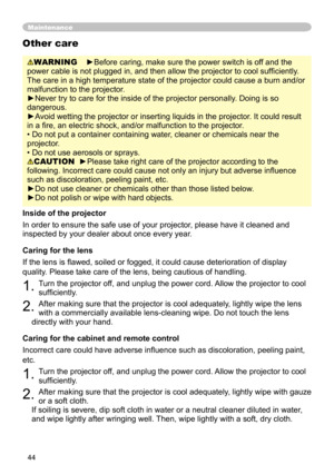Page 44
44

Maintenance
WARNING    ►Before caring, make sure the power switch is off and the 
power cable is not plugged in, and then allow the projector to cool sufﬁ ciently. 
The care in a high temperature state of the projector could cause a burn and/or 
malfunction to the projector.
►Never try to care for the inside of the projector personally. Doing is so 
dangerous. 
►Avoid wetting the projector or inserting liquids in the projector. It could result 
in a ﬁre, an electric shock, and/or malfunction to the...