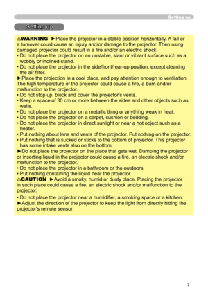 Page 7
7

Setting up
Setting up
WARNING  ►Place the projector in a stable position horizontally. A fall or 
a turnover could cause an injury and/or damage to the projector. Then using 
damaged projector could result in a ﬁre and/or an electric shock.
•  Do not place the projector on an unstable, slant or vibrant surface such as a 
wobbly or inclined stand.
•  Do not place the projector in the side/front/rear-up position, except cleaning  the air ﬁlter. 
►Place the projection in a cool place, and pay attention...