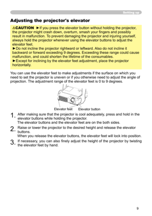 Page 9
9

Adjusting the projector's elevator
CAUTION  ►If you press the elevator button without holding the projector, 
the projector might crash down, overturn, smash your ﬁngers and possibly 
result in malfunction. To prevent damaging the projector and injuring yourself, 
always hold the projector whenever using the elevator buttons to adjust the 
elevator feet.
►Do not incline the projector rightward or leftward. Also do not incline it 
backward or forward exceeding 9 degrees. Exceeding these range...