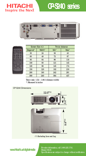 Page 2CPS240 series
For sales information, call 1.800.225.1741.
Printed 09.05
Specifications are subject to change without notification.www.hitachi.us/digitalmedia
Screen Size 4.3  Throw distance 
Diagonal*   Width* Min*  Max*  
30   24   36 43  
60   48   72  87  
80   64   96  116   
100   80    121 145  
120   96    145   174   
150   120    182    218  
200    160    242    291 
300 240 364 437 
Throw ratio: 1.52 ~ 1.86:1 (distance:width) 
*: Measured in inches
CPS240 Dimensions
12.0”(*)
9.8”
(*)
3.4”
(*)...