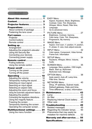 Page 2
2

About this manual . . . . . . . . . . 1
Content . . . . . . . . . . . . . . . . . . 2
Projector features . . . . . . . . . . 
3
Preparations . . . . . . . . . . . . . . 
3 
About contents of package . . . . . . . 3 
Fastening the lens cover . . . . . . . . . 3
Part names
 . . . . . . . . . . . . . . . 4 
Projector . . . . . . . . . . . . . . . . . . . . . 4 
Control buttons . . . . . . . . . . . . . . . . 6 
Remote control . . . . . . . . . . . . . . . . 6
Setting up . . . . . . . . . . . . . . . . 7...