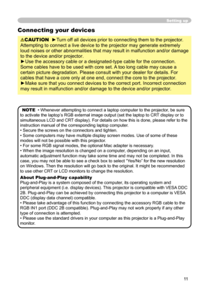 Page 11
11

Setting up
Connecting your devices
CAUTION  ►Turn off all devices prior to connecting them to the projector. 
Attempting to connect a live device to the projector may generate extremely 
loud noises or other abnormalities that may result in malfunction and/or damage 
to the device and/or projector.
►Use the accessory cable or a designated-type cable for the connection. 
Some cables have to be used with core set. A too long cable may cause a 
certain picture degradation. Please consult with your...