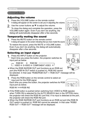 Page 18
18

Operating
Operating
Adjusting the volume
1. Press the VOLUME button on the remote control. 
A dialog will appear on the screen to aid you in adjusting the volume.
2. Use the cursor buttons ▲/▼ to adjust the volume.
To close the dialog and complete the operation, press the 
VOLUME button again. Even if you don’t do anything, the 
dialog will automatically disappear after a few seconds. 
Temporarily muting the sound
1. Press the MUTE button on the remote control.  
A dialog will appear on the screen...