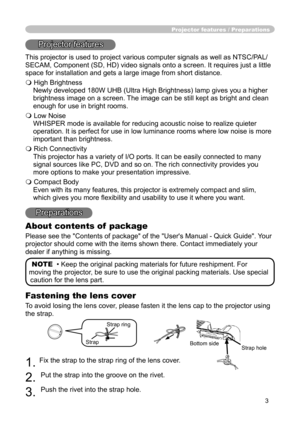 Page 3
3

Fastening the lens cover
To avoid losing the lens cover, please fasten it the lens cap to the projector using 
the strap.
1. Fix the strap to the strap ring of the lens cover.
2. 
Put the strap into the groove on the rivet.
3. 
Push the rivet into the strap hole.
Projector features / Preparations
Projector features
This projector is used to project various computer signals as well as NTSC/PAL/
SECAM, Component (SD, HD) video signals onto a screen. It requires just a little 
space for installation and...