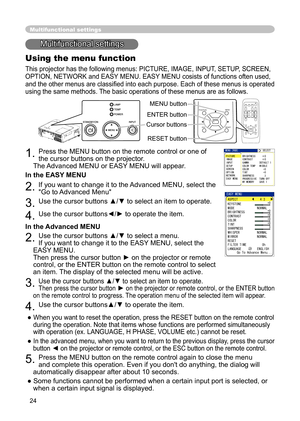 Page 24
24
Multifunctional settings
Multifunctional settings
Using the menu function
This projector has the following menus: PICTURE, IMAGE, INPUT, SETUP, SCREEN, 
OPTION, NETWORK and EASY MENU. EASY MENU cosists of functions often used, 
and the other menus are classiﬁed into each purpose. Each of these menus is operated 
using the same methods. The basic operations of these menus are as follows.
1. Press the MENU button on the remote control or one of 
the cursor buttons on the projector.
   
The Advanced...