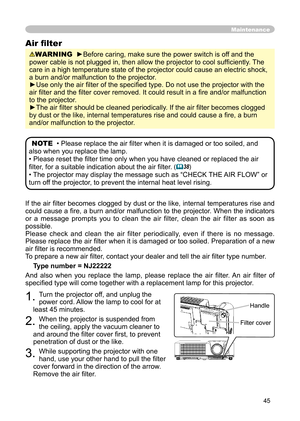 Page 45
45

If the air ﬁlter becomes clogged by dust or the like, internal temperatures rise and 
could cause a ﬁre, a burn and/or malfunction to the projector. When the indicators 
or  a  message  prompts  you  to  clean  the  air  filter,  clean  the  air  filter  as  soon  as 
possible.
Please  check  and  clean  the  air  filter  periodically,  even  if  there  is  no  message.
Please replace the air ﬁlter when it is damaged or too soiled. Preparation of a new 
air ﬁlter is recommended.
To prepare a new air...