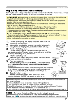 Page 47
47

1. Turn the projector off, and unplug the power cord. Allow the 
projector to cool sufﬁciently.
2. After making sure that the projector has cooled adequately, 
slowly turn over the projector, so that the bottom is facing.
3. Remove the battery cover.  
Turn the battery cover in the direction indicated “OPEN” 
using such as coins. Then the battery cover will come up. While 
removing the battery cover, pick its knob.
4. Take the old battery out. 
Press the metal claw of the battery holder. Then the...
