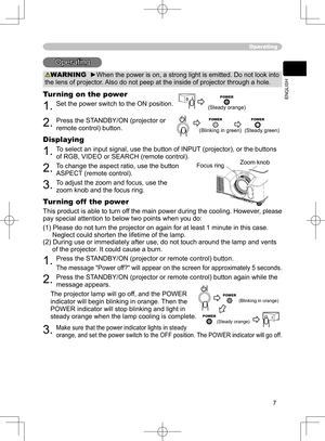 Page 7
7
ENGLISH

Zoom knob
Focus  ring
Operating
Operating
WARNING  ►When the power is on, a strong light is emitted. Do not look into 
the lens of projector. Also do not peep at the inside of projector through a hole.
Turning on the power
1. Set the power switch to the ON position.  
2. Press the STANDBY/ON (projector or 
remote control) button.
Displaying
1. To select an input signal, use the button of INPUT (projector), or the buttons 
of RGB, VIDEO or SEARCH (remote control).
2. To change the aspect...