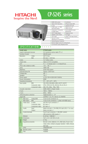 Page 1CP-S245 series
Model name   CP-S245 series
Liquid crystal panel structure   0.6” polysilicon active-matrix TFT x 3
Number of pixels  480,000 pixels 
Resolution  Video 540 TV lines
RGB 800 dots  X  600 lines
Colors 16.7 million colors
Aspect ratio Native 4:3/16:9 compatible
Lens  F1.7 - 1.9 manual zoom 1:1.2 manual focus
Throw ratio (distance:width) 1.52 ~ 1.86 : 1 
Lamp 180W UHB 
Brightness  2,000 ANSI lumens 
Expected lamp life Approx. 2,000 hours 
Contrast ratio  400 : 1
Speakers  1W x 1
Power supply...