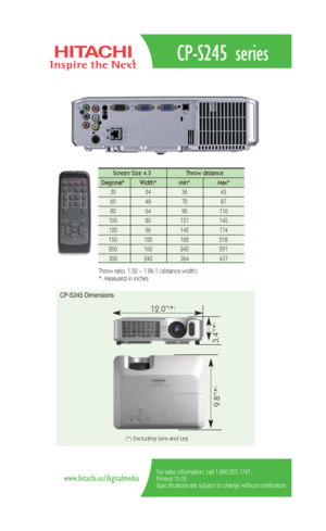 Page 2CP-S245 series
For sales information, call 1.800.225.1741.
Printed 12.05
Specifications are subject to change without notification.www.hitachi.us/digitalmedia
Screen Size 4.3  Throw distance 
Diagonal*   Width* Min*  Max*  
30   24   36 43  
60   48   72  87  
80   64   96  116   
100   80    121 145  
120   96    145   174   
150   120    182    218  
200    160    242    291 
300 240 364 437 
Throw ratio: 1.52 ~ 1.86:1 (distance:width) 
*: Measured in inches
CP-S245 Dimensions
12.0”(*)
9.8”
(*)
3.4”...