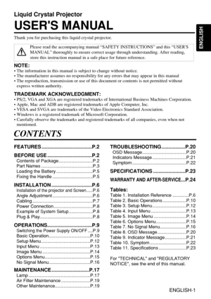 Page 1ENGLISH
Liquid Crystal Projector
USERS MANUAL
ENGLISH-1
Thank you for purchasing this liquid crystal projector.
Please read the accompanying manual “SAFETY INSTRUCTIONS” and this “USERS
MANUAL” thoroughly to ensure correct usage through understanding. After reading,
store this instruction manual in a safe place for future reference.
CONTENTS
FEATURES ....................................P.2
BEFORE USE ................................P.2
Contents of Package ...........................P.2
Part Names...